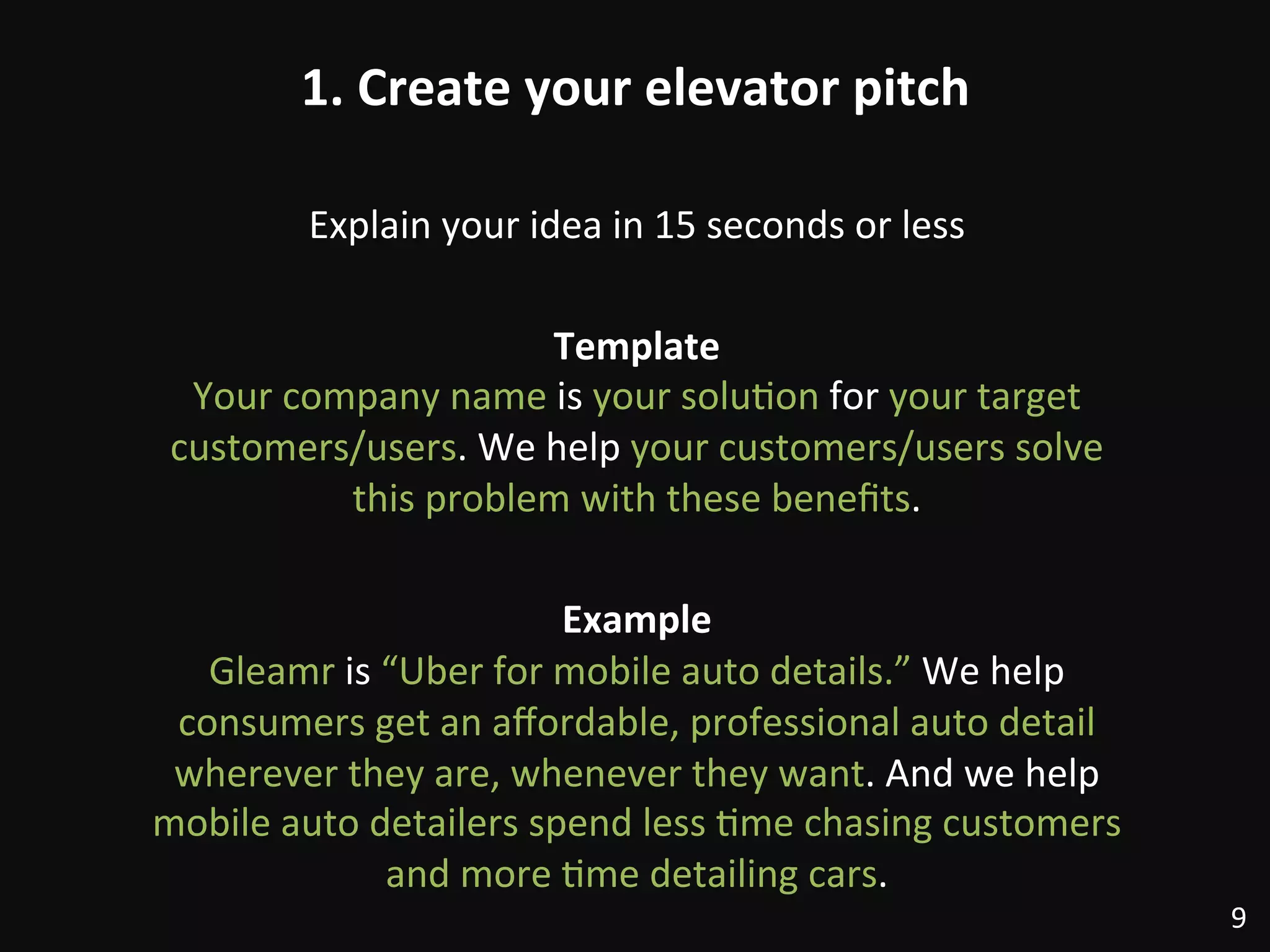 1.	
  Create	
  your	
  elevator	
  pitch	
  
Explain	
  your	
  idea	
  in	
  15	
  seconds	
  or	
  less	
  
	
  
Template	
  
Your	
  company	
  name	
  is	
  your	
  solu:on	
  for	
  your	
  target	
  
customers/users.	
  We	
  help	
  your	
  customers/users	
  solve	
  
this	
  problem	
  with	
  these	
  beneﬁts.	
  
	
  
Example	
  
Gleamr	
  is	
  “Uber	
  for	
  mobile	
  auto	
  details.”	
  We	
  help	
  
consumers	
  get	
  an	
  aﬀordable,	
  professional	
  auto	
  detail	
  
wherever	
  they	
  are,	
  whenever	
  they	
  want.	
  And	
  we	
  help	
  
mobile	
  auto	
  detailers	
  spend	
  less	
  :me	
  chasing	
  customers	
  
and	
  more	
  :me	
  detailing	
  cars.	
  
9	
  
 