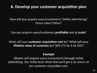 6.	
  Develop	
  your	
  customer	
  acquisi)on	
  plan	
  
How	
  will	
  you	
  acquire	
  users/customers?	
  Online	
  adver:sing?	
  
Direct	
  sales?	
  Other?	
  
	
  
Can	
  you	
  acquire	
  users/customers	
  proﬁtably	
  and	
  at	
  scale?	
  
	
  
What	
  will	
  your	
  customer	
  acquisi)on	
  cost	
  be?	
  What	
  will	
  your	
  
life)me	
  value	
  of	
  customer	
  be?	
  Will	
  LTV	
  be	
  3-­‐5x	
  CAC?	
  
	
  
Example	
  
Gleamr	
  will	
  acquire	
  users	
  (consumers)	
  through	
  online	
  
adverDsing.	
  Our	
  iniDal	
  tests	
  show	
  that	
  we’ll	
  get	
  a	
  5x	
  return	
  on	
  
our	
  customer	
  acquisiDon	
  cost.	
  
15	
  
 
