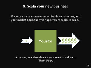 9.	
  Scale	
  your	
  new	
  business	
  
19	
  
If	
  you	
  can	
  make	
  money	
  on	
  your	
  ﬁrst	
  few	
  customers,	
  and	
  
your	
  market	
  opportunity	
  is	
  huge,	
  you’re	
  ready	
  to	
  scale…	
  
YourCo	
  $	
   $$$$$	
  
A	
  proven,	
  scalable	
  idea	
  is	
  every	
  investor’s	
  dream.	
  	
  
Think	
  Uber.	
  
 