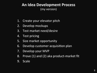 An	
  Idea	
  Development	
  Process	
  
(my	
  version)	
  
1.  Create	
  your	
  elevator	
  pitch	
  
2.  Develop	
  mockups	
  
3.  Test	
  market	
  need/desire	
  
4.  Test	
  pricing	
  
5.  Size	
  market	
  opportunity	
  
6.  Develop	
  customer	
  acquisi:on	
  plan	
  
7.  Develop	
  your	
  MVP	
  
8.  Prove	
  (1)	
  and	
  (2)	
  aka	
  product-­‐market	
  ﬁt	
  
9.  Scale	
  
8	
  
 