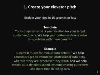 1.	
  Create	
  your	
  elevator	
  pitch	
  
Explain	
  your	
  idea	
  in	
  15	
  seconds	
  or	
  less	
  
	
  
Template	
  
Your	
  company	
  name	
  is	
  your	
  solu:on	
  for	
  your	
  target	
  
customers/users.	
  We	
  help	
  your	
  customers/users	
  solve	
  
this	
  problem	
  with	
  these	
  beneﬁts.	
  
	
  
Example	
  
Gleamr	
  is	
  “Uber	
  for	
  mobile	
  auto	
  details.”	
  We	
  help	
  
consumers	
  get	
  an	
  aﬀordable,	
  professional	
  auto	
  detail	
  
wherever	
  they	
  are,	
  whenever	
  they	
  want.	
  And	
  we	
  help	
  
mobile	
  auto	
  detailers	
  spend	
  less	
  :me	
  chasing	
  customers	
  
and	
  more	
  :me	
  detailing	
  cars.	
  
9	
  
 