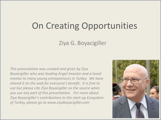 On Creating Opportunities
Ziya G. Boyacigiller
This presentation was created and given by Ziya
Boyacigiller who was leading Angel Investor and a loved
mentor to many young entrepreneurs in Turkey. We have
shared it on the web for everyone’s benefit. It is free to
use but please cite Ziya Boyacigiller as the source when
you use any part of this presentation. For more about
Ziya Boyacigiller’s contributions to the start-up Ecosystem
of Turkey, please go to www.ziyaboyacigiller.com
 