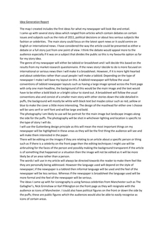 Idea Generation Report

The map I created includes the first ideas for what my newspaper will look like and entail.
I came up with several story ideas which ranged from articles which contain debates on certain
issues and subjects such as the riots of 2011, political decisions or about less serious subjects like
fashion or celebrities. The main story could focus on the latest sport news or it could centre on
English or international news. I have considered the way the article could be presented as either a
debate or a full story just from one point of view. I think the debate would appeal more to the
audience especially if it was on a subject that divides the public so this is my favourite option so far
for my story idea.
The genre of my newspaper will either be tabloid or broadsheet and I will decide this based on the
results from my market research questionnaire. If the news story I decide to do is more focused on
international or serious news then I will make it a broadsheet. However, if it is more light-hearted
and about celebrities rather than usual people I will make a tabloid. Depending on the type of
newspaper I make I will base my layout on this. A tabloid newspaper will follow the usual
conventions of tabloid newspaper layouts such as having a large image spread across the front page
with only one main headline, the background of this would be the main image and the text would
have to be either a bold black or a bright colour to stand out. A broadsheet will follow the usual
conventions also and consist of a smaller main story with other stories down the side detailed in
puffs, the background will mostly be white with black text but maybe colour such as red, yellow or
blue to make the cover a little more interesting. The design of the masthead for either one I choose
will be sans serif or serif font and will be large and bold.
The photography I am likely to use will be portrait for the main image but landscape images along
the side for the puffs. The photography will be shot in whichever lighting and location is specific to
the type of story I will do.
I will use the Guttenberg design principle as this will mean the most important things on my
newspaper will be highlighted in these areas as they will be the first thing the audience will see and
will make them interested in the paper.
There will be editing on the images if they are relating to an article about a specific person or thing
such as if there is a celebrity on the front page then the editing techniques I might use will be
airbrushing for the faces of the person and possibly making the background transparent.If the article
is of something that happened or a situation then the image will not be edited as it will be more
likely be of an area rather than a person.
The words I will use in my article will always be directed towards the reader to make them feel like
they are personally being addressed. However the language used will depend on the style of
newspaper; if the newspaper is a tabloid then informal language will be used and the feel of the
newspaper will be less serious. Whereas if the newspaper is broadsheet the language used will be
more formal and the feel of the newspaper will be serious.
The ideas I came up with for iconography is using famous celebrities from Manchester such as The
Gallagher’s, Nick Grimshaw or Karl Pilkington on the front page as they will resignate with the
audience as icons of Manchester. I could also have political figures on the front or down the side by
the puffs; these are public figures which the audiences would also be able to easily recognise as
icons of certain areas.
 