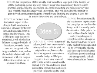 THEME; for the purpose of this idea the text would be a large part of the designs for
all the packaging, poster and web banner, using what is commonly known as info
graphics, compacting the information in a more interesting and humorous way just
like what the brand is already well known for. This will also allow the market to
gain more of an understanding into what they are drinking and to good it does but
in a more innovative and unusual way.
IMAGE; because unusually
FONTS; as the text is an
the text is most important to
important to part to this
this campaign rather than the
design, I will look to use a
image, which normally grabs
number of different fonts both
the attention of the public the
serif, and sans serif, both in
text will need to be bright
capital and lower case. This
and eye catching so to
will help to keep audiences
complement this a image to
interested, I will also look at
different sizing and widths of COLOUR SCHEME; in terms of the background will be used
colours, i will look to sue mainly to the back of the designs and
these fonts, to make them
primary colours to fit in with the so by lowering the opacity
curve and merge with the
original irn-bru, however by
and showing the silhouettes
images and other text, and so
introducing some new colours
of different people drinking
the website dafont will help
into the design will help to
this energy drink. Which
me to do so with the range of
brighten it and look new and
wont distract from the text.
different texts that can be
different to what is already on the
sourced from there.
market of irn-bru, and is also good
contrasting colours that will catch
the eye of the public on the shelf.

 