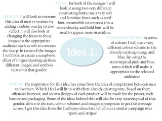 FONT: for both of the designs I will
look at using two very different
contrasting fonts; one a very soft
IMAGES: I will look to extreme and feminine fonts such as serif
this idea of men vs women by font, meanwhile to contrast this a
adding a colour overlay to also more chunky and bold font will be
reflect, I will also look at
used to appear more masculine.
changing the focus to these
COLOUR SCHEME; in terms
images to the appropriate
of colours I will use a very
audience such as soft to contrast
different colour scheme to the
the sharp. In terms of the images
already existing orange and
I will look to create a scrapbook
blue. By using the
effect of images layering up these
stereotypical pink and blue
different images and symbols
tones which will make it
related to that gender.
appropriate to the selected
audiences

THEME: the inspiration for this idea has come from the idea of competition between men
and women. Which I feel will fit in with there already existing tone, based on there
offensive humour, and so two designs of each product will be made for the poster, web
banner and packaging. Some of the ideas behind this will also be very stereotypical of that
gender, down to the text, colour schemes and images appropriate to get this message
across. I got this idea from the Cadburys chocolate which ran a similar campaign over
‘spots and stripes’

 