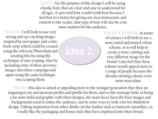 FONTS; for the purpose of this design I will be using
chunky font, that are clear and easy to understand for
all ages. A sans serif font would work best because I
feel that it is better for giving out clear instruction and
content to the reader, that type of font will also be a lot
more modern for the audience.
IMAGES; I will look to use very
COLOUR SCHEME; in terms
strong and eye catching images
of colours I will look to use a
inspired by newspaper and comic
more suital and muted colour
book strip which could be created
scheme, as it will help to
using the software Photoshop and
create a more calming and
creating this by using the
very different image for the
technique of rota scoping. Also by
brand. I also feel that these
including some of there previous
colours would appeal more to
images into there campaign and
a range of people because the
again using the same technique
already existing colours were
rota scoping them.
more masculine.
THEME; this idea is aimed at appealing more to the younger generation that they are
targeting to try and increase profits and profile for them, and so this strategy looks at being
a lot more bold and graphic with there designs, the main focus been the busy images and
backgrounds used to entice the audience, and in some ways to look a lot for childish in
design. Taking inspiration from other drinks on the market such as innocent smoothies, as
I really like the packaging and house style they have employed into there brand.

 