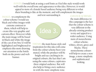 FONTS; I would look at using a serif fonts as I feel this style would work
well with the overall tone and appearance to this idea. However, it would
appeal to more of a female based audience being very different to what
there branding is like at the moment, and will complement the images
and text surrounding it.
COLOUR SCHEME;
IMAGE; to complement the
the main difference to
colour scheme I would use
this campaign is the fact
black and white images with
that the colour scheme is
extreme contrast to
very different to the
them, which will help to
already existing product
create this very graphic and
to try and appeal to a
cartoon effect. However while
wider audience. Using
the main image will be based
more of monochrome
in black and white the image
colour scheme;
of the can of irn-bru 32 will be
THEME; the main house style and whites, slivers, greys and
highlighted and brightened to
inspiration for this idea will come
blacks. These
emphasis this more drawing
from the colour scheme been very
monochrome colours
our attention to the bottle
muted, while the product will be
will help to create a new
both on the poster and web
bright and eye catching in its
image, a more simplistic
banner.
original colours, the fact that I am
and sophisticated
using the same colours, captivates
looking.
there original audience. But will
also help to bring a new audience
in with the more simplistic tone.

 