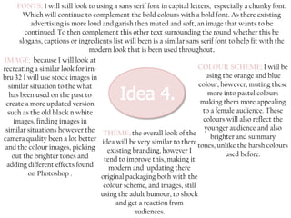 FONTS; I will still look to using a sans serif font in capital letters, especially a chunky font.
Which will continue to complement the bold colours with a bold font. As there existing
advertising is more loud and garish then muted and soft, an image that wants to be
continued. To then complement this other text surrounding the round whether this be
slogans, captions or ingredients list will been is a similar sans serif font to help fit with the
modern look that is been used throughout.
IMAGE; because I will look at
COLOUR SCHEME; I will be
recreating a similar look for irnusing the orange and blue
bru 32 I will use stock images in
colour, however, muting these
similar situation to the what
more into pastel colours
has been used on the past to
making them more appealing
create a more updated version
to a female audience. These
such as the old black n white
colours will also reflect the
images, finding images in
similar situations however the THEME; the overall look of the younger audience and also
brighter and summary
camera quality been a lot better idea will be very similar to there
tones, unlike the harsh colours
and the colour images, picking
existing branding, however I
used before.
out the brighter tones and
tend to improve this, making it
adding different effects found
modern and updating there
on Photoshop .
original packaging both with the
colour scheme, and images, still
using the adult humour, to shock
and get a reaction from
audiences.

 