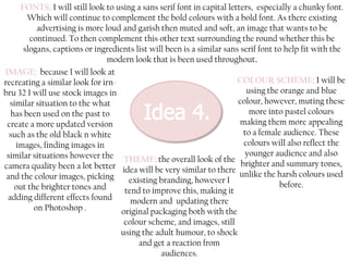 FONTS; I will still look to using a sans serif font in capital letters, especially a chunky font.
Which will continue to complement the bold colours with a bold font. As there existing
advertising is more loud and garish then muted and soft, an image that wants to be
continued. To then complement this other text surrounding the round whether this be
slogans, captions or ingredients list will been is a similar sans serif font to help fit with the
modern look that is been used throughout.
IMAGE; because I will look at
COLOUR SCHEME; I will be
recreating a similar look for irnusing the orange and blue
bru 32 I will use stock images in
colour, however, muting these
similar situation to the what
more into pastel colours
has been used on the past to
making them more appealing
create a more updated version
to a female audience. These
such as the old black n white
colours will also reflect the
images, finding images in
similar situations however the THEME; the overall look of the younger audience and also
camera quality been a lot better idea will be very similar to there brighter and summary tones,
unlike the harsh colours used
and the colour images, picking
existing branding, however I
before.
out the brighter tones and
tend to improve this, making it
adding different effects found
modern and updating there
on Photoshop .
original packaging both with the
colour scheme, and images, still
using the adult humour, to shock
and get a reaction from
audiences.

 