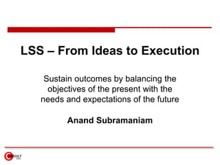 LSS – From Ideas to Execution

    Sustain outcomes by balancing the
     objectives of the present with the
   needs and expectations of the future

         Anand Subramaniam
 