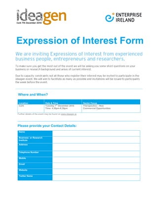 Expression of Interest Form
Where and When?
Location Date & Time Sector Focus
Cork Tuesday 7
th
December 2010
Time: 4.30pm-8.30pm
Therapeutics – New
Commercial Opportunities
Further details of the event may be found on www.ideagen.ie
Please provide your Contact Details:
Name
Business or Research
Institute
Address
Telephone Number
Mobile
Email
Website
Twitter Name
 