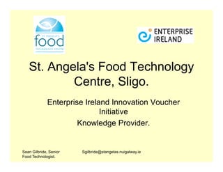 St. Angela's Food Technology
           Centre, Sligo.
              Enterprise Ireland Innovation Voucher
                              Initiative
                       Knowledge Provider.


Sean Gilbride, Senior   Sgilbride@stangelas.nuigalway.ie
Food Technologist.
 