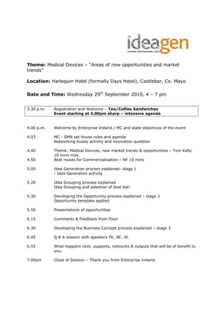 Theme: Medical Devices – “Areas of new opportunities and market
trends”

Location: Harlequin Hotel (formally Days Hotel), Castlebar, Co. Mayo

Date and Time: Wednesday 29th September 2010, 4 – 7 pm


3.30 p.m.   Registration and Welcome – Tea/Coffee Sandwiches
            Event starting at 4.00pm sharp – intensive agenda


4.00 p.m.   Welcome by Enterprise Ireland / MC and state objectives of the event

4.03        MC - SMN set house rules and agenda
            Networking buddy activity and innovation question

4.40        Theme: Medical Devices, new market trends & opportunities – Tom Kelly
            10 mins max.
4.50        Best routes for Commercialisation – NF 10 mins

5.00        Idea Generation process explained- stage 1
            - Idea Generation activity

5.20        Idea Grouping process explained
            Idea Grouping and selection of best bet!

5.30        Developing the Opportunity process explained – stage 2
            Opportunity template applied

5.50        Presentations of opportunities

6.15        Comments & Feedback from Floor

6.30        Developing the Business Concept process explained – stage 3

6.45        Q & A session with speakers TK, NF, JK.

6.55        What happens next, supports, networks & outputs that will be of benefit to
            you.

7.00pm      Close of Session – Thank you from Enterprise Ireland
 