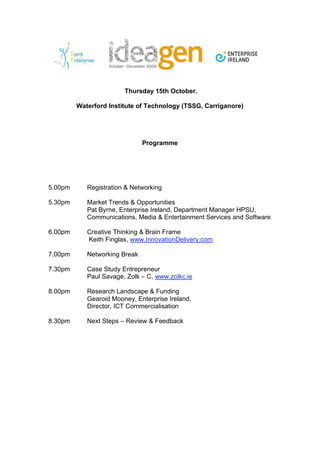 Thursday 15th October.

         Waterford Institute of Technology (TSSG, Carriganore)




                               Programme




5.00pm      Registration & Networking

5.30pm      Market Trends & Opportunities
            Pat Byrne, Enterprise Ireland, Department Manager HPSU,
            Communications, Media & Entertainment Services and Software

6.00pm      Creative Thinking & Brain Frame
            Keith Finglas, www.InnovationDelivery.com

7.00pm      Networking Break

7.30pm      Case Study Entrepreneur
            Paul Savage, Zolk – C, www.zolkc.ie

8.00pm      Research Landscape & Funding
            Gearoid Mooney, Enterprise Ireland,
            Director, ICT Commercialisation

8.30pm      Next Steps – Review & Feedback
 