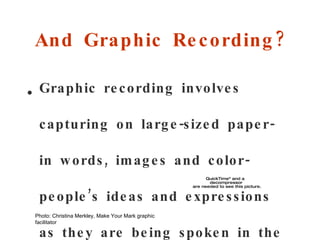 And Graphic Recording? Graphic recording involves capturing on large-sized paper - in  words, images and color - pe ople ’s  ideas and expressions as they are being spoken in the moment.  (World Café) Photo: Christina Merkley, Make Your Mark graphic facilitator 
