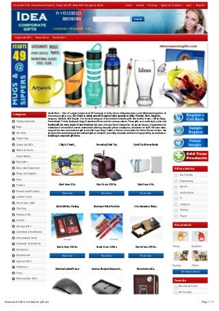 Categories
Trophy & Awards
Bags
Gift Sets
Table Tops
Corporate Gifts
Watch & Clocks
Power Banks
Keychains
Diary and Organisers
Mugs and Sippers
Pens
Folders
Promotional Products
Leather Items
Pen Drives / USB
Clothing
Pharma Gifts
Games
Antique Gifts
Calendars & Notebooks
Chocolates & More
Computer Accessories
Electronics
Kitchenware
Spirtual Gifts
Stationary
Tools
Wine and Bar Gifts
Start from 0 Rs. Start from 250 Rs. Start from 0 Rs.
Starts from 150 Rs. Starts from 120 Rs. Starts from 299 Rs.
Starts from 199 Rs. Starts from 200 Rs. Starts from 200 Rs.
IdeaGi s.in – One of Largest Corporate Gi  Company in India. We are Manufacturers and Wholesale Suppliers of
Promo onal gi  Items. Our Clients is widely spread throughout India specially to Delhi, Mumbai, Pune, Banglore,
Gurgaon, Noida & NCR Region. Our focused category of promo ons includes gi s like Leather Items, Coﬀee Mugs,
Promo onal T shirts, Backpack Bags, Promo onal Pens and lots more products. These gi s are to add style, value and
functionality to every aspect of your business. We cater all major Event Companies, Corporate Houses, Organisa ons &
ins tu ons to make their events memorable, oﬀering bespoke gi s to employees, incen ves for staﬀ. We have wide
range of business promo onal gi  items like Caps, Bags, Folders, Diaries, Innova ve Pen Drives & more items. We
also provide customized and personalized gi s on demand , providing complete solu on for logo prin ng on products or
branding on corporate gift items.
Cheap.. Keychain..
Keyring.. Plastic..
Gifts by Industry
Eco Friendly
Engineering
Hotels
Institutional
IT
Lifestyle
Pharma
Travel
New products
All new products
Favourite
Decorative Items
Gift For Him
Gift For Her
Corporate Gifts, Promotional Products, Corporate Gift Ideas Delhi Gurgaon & Noida
1 Big & 2 Small...
More Info
Revolving Table Top
More Info
Credit Card Power Banks
More Info
Airtel Gift Box Packing
More Info
Bankwest Metal Pen Sets
More Info
3 In 1 Executive Table...
More Info
Wireless Optical Mouse German Passport Document... Phone Index with...
Home Contact Sitemap Agents & Franchise Login Register
Corporate Gifts Home Decor Handicrafts
Search
Generated with www.html-to-pdf.net Page 1 / 3
 