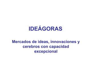 IDEÁGORAS Mercados de ideas, innovaciones y cerebros con capacidad excepcional 