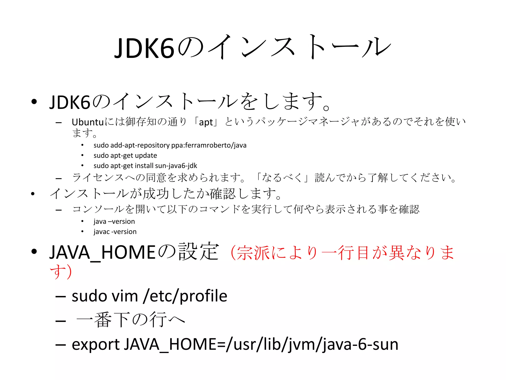 JDK6のインストール
• JDK6のインストールをします。
    – Ubuntuには御存知の通り「apt」というパッケージマネージャがあるのでそれを使い
      ます。
       •   sudo add-apt-repository ppa:ferramroberto/java
       •   sudo apt-get update
       •   sudo apt-get install sun-java6-jdk
    – ライセンスへの同意を求められます。「なるべく」読んでから了解してください。
•   インストールが成功したか確認します。
    – コンソールを開いて以下のコマンドを実行して何やら表示される事を確認
       •   java –version
       •   javac -version


• JAVA_HOMEの設定（宗派により一行目が異なりま
    す）
    – sudo vim /etc/profile
    – 一番下の行へ
    – export JAVA_HOME=/usr/lib/jvm/java-6-sun
 