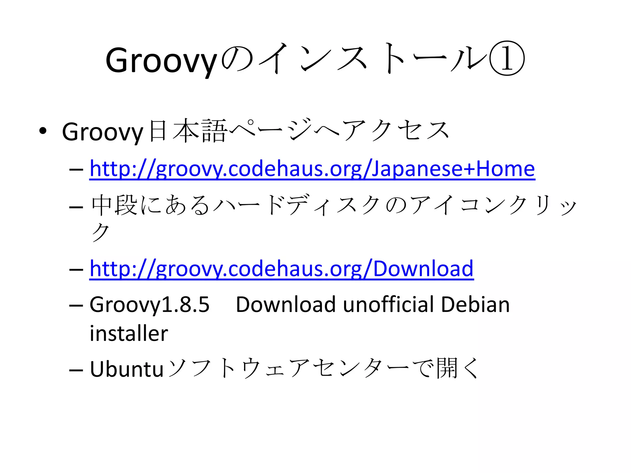 Groovyのインストール①
• Groovy日本語ページへアクセス
 – http://groovy.codehaus.org/Japanese+Home
 – 中段にあるハードディスクのアイコンクリッ
   ク
 – http://groovy.codehaus.org/Download
 – Groovy1.8.5 Download unofficial Debian
   installer
 – Ubuntuソフトウェアセンターで開く
 