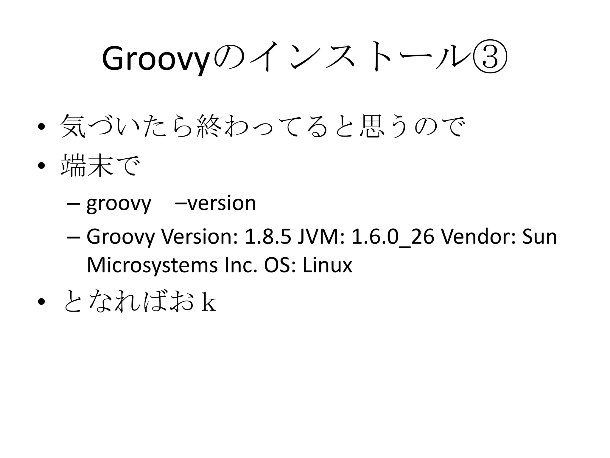 Groovyのインストール③
• 気づいたら終わってると思うので
• 端末で
 – groovy –version
 – Groovy Version: 1.8.5 JVM: 1.6.0_26 Vendor: Sun
   Microsystems Inc. OS: Linux
• となればおｋ
 