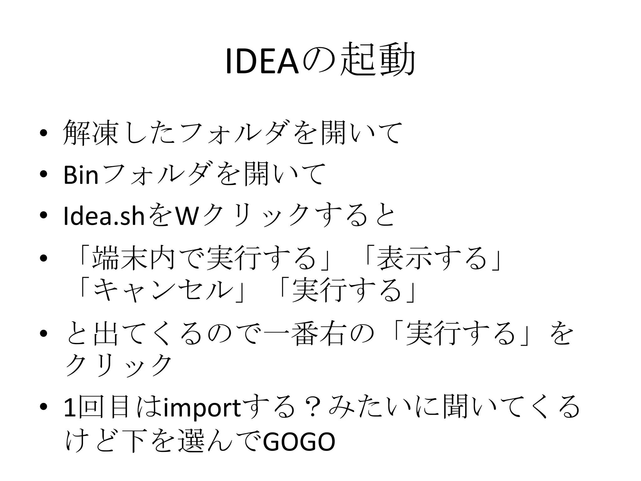 IDEAの起動
• 解凍したフォルダを開いて
• Binフォルダを開いて
• Idea.shをWクリックすると
• 「端末内で実行する」「表示する」
  「キャンセル」「実行する」
• と出てくるので一番右の「実行する」を
  クリック
• 1回目はimportする？みたいに聞いてくる
  けど下を選んでGOGO
 