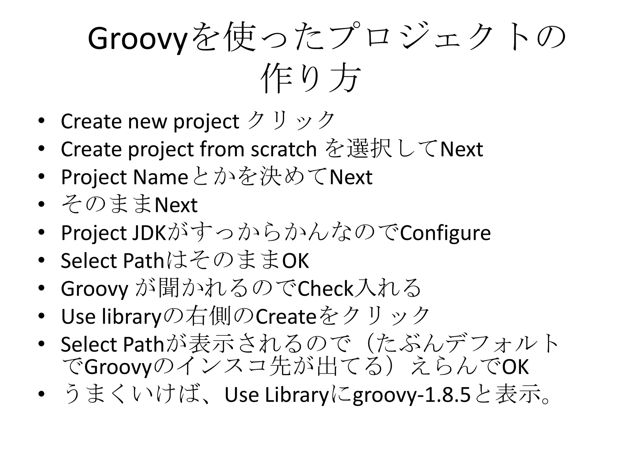Groovyを使ったプロジェクトの
            作り方
• Create new project クリック
• Create project from scratch を選択してNext
• Project Nameとかを決めてNext
• そのままNext
• Project JDKがすっからかんなのでConfigure
• Select PathはそのままOK
• Groovy が聞かれるのでCheck入れる
• Use libraryの右側のCreateをクリック
• Select Pathが表示されるので（たぶんデフォルト
  でGroovyのインスコ先が出てる）えらんでOK
• うまくいけば、Use Libraryにgroovy-1.8.5と表示。
 