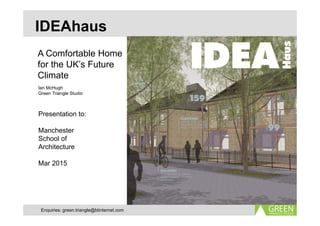 IDEAhaus
A Comfortable Home
for the UK’s Future
Climate
Ian McHugh
Green Triangle Studio
Presentation to:
Manchester
School of
Architecture
Mar 2015
Enquiries: green.triangle@btinternet.com
 