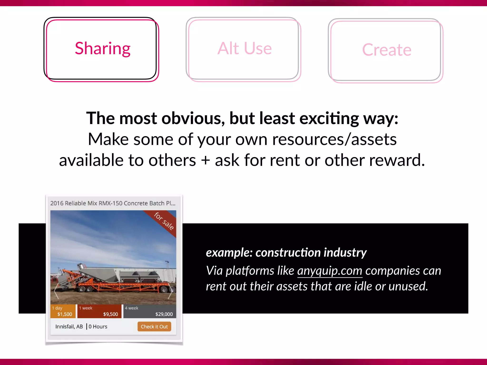 The most obvious, but least exci;ng way:
Make some of your own resources/assets 
available to others + ask for rent or other reward.
example: construc@on industry
Via plaForms like anyquip.com companies can 
rent out their assets that are idle or unused.
Sharing Alt Use Create
 