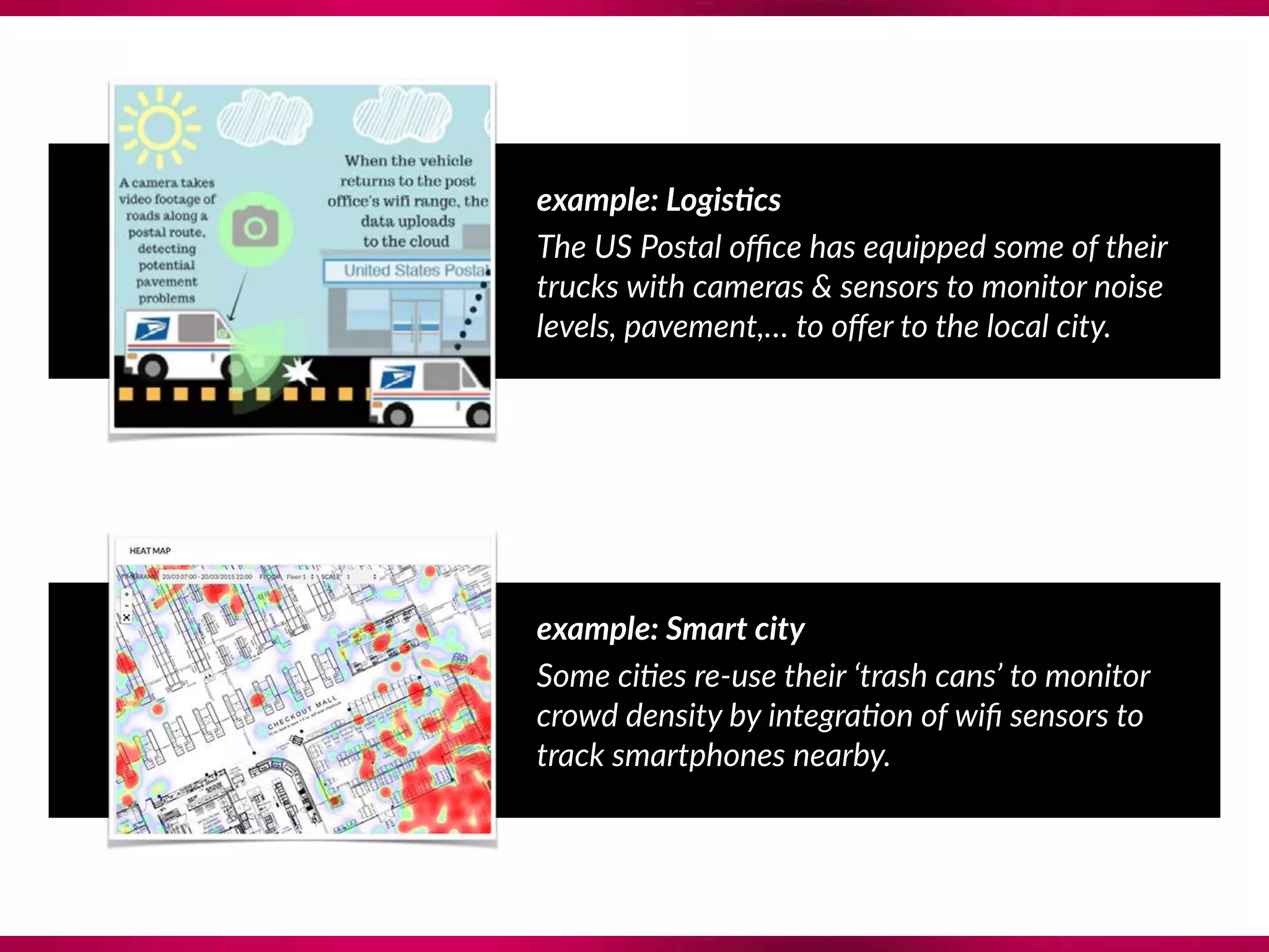 example: Logis@cs
The US Postal oﬃce has equipped some of their
trucks with cameras & sensors to monitor noise
levels, pavement,… to oﬀer to the local city.
example: Smart city
Some ci?es re-use their ‘trash cans’ to monitor
crowd density by integra?on of wiﬁ sensors to
track smartphones nearby.
 