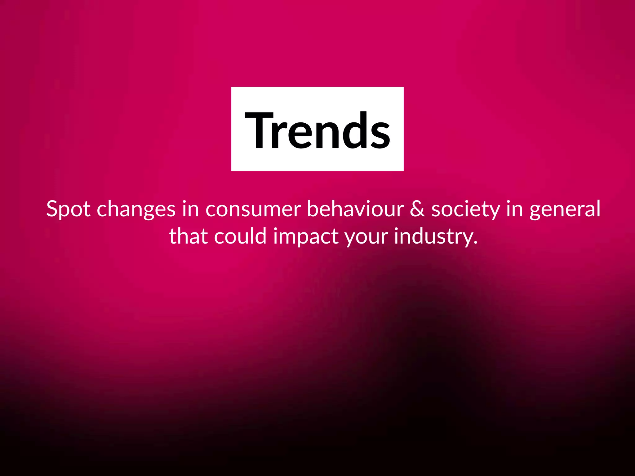 Trends
Spot changes in consumer behaviour & society in general 
that could impact your industry.
 