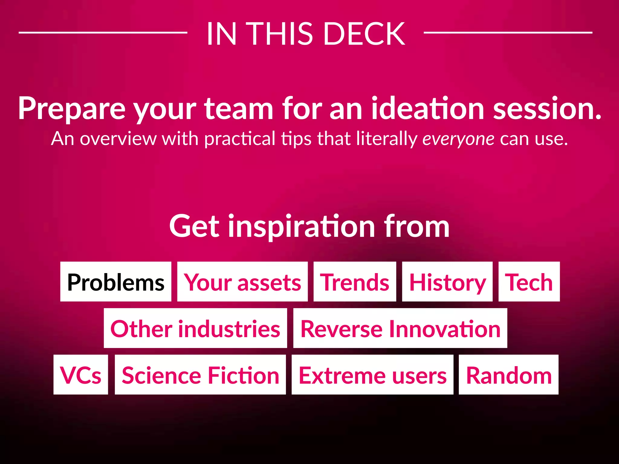 Tech
IN THIS DECK
TrendsYour assets History
Other industries Reverse Innova;on
VCs Science Fic;on
Problems
Extreme users Random
Prepare your team for an idea;on session.
An overview with prac8cal 8ps that literally everyone can use.
Get inspira;on from
 