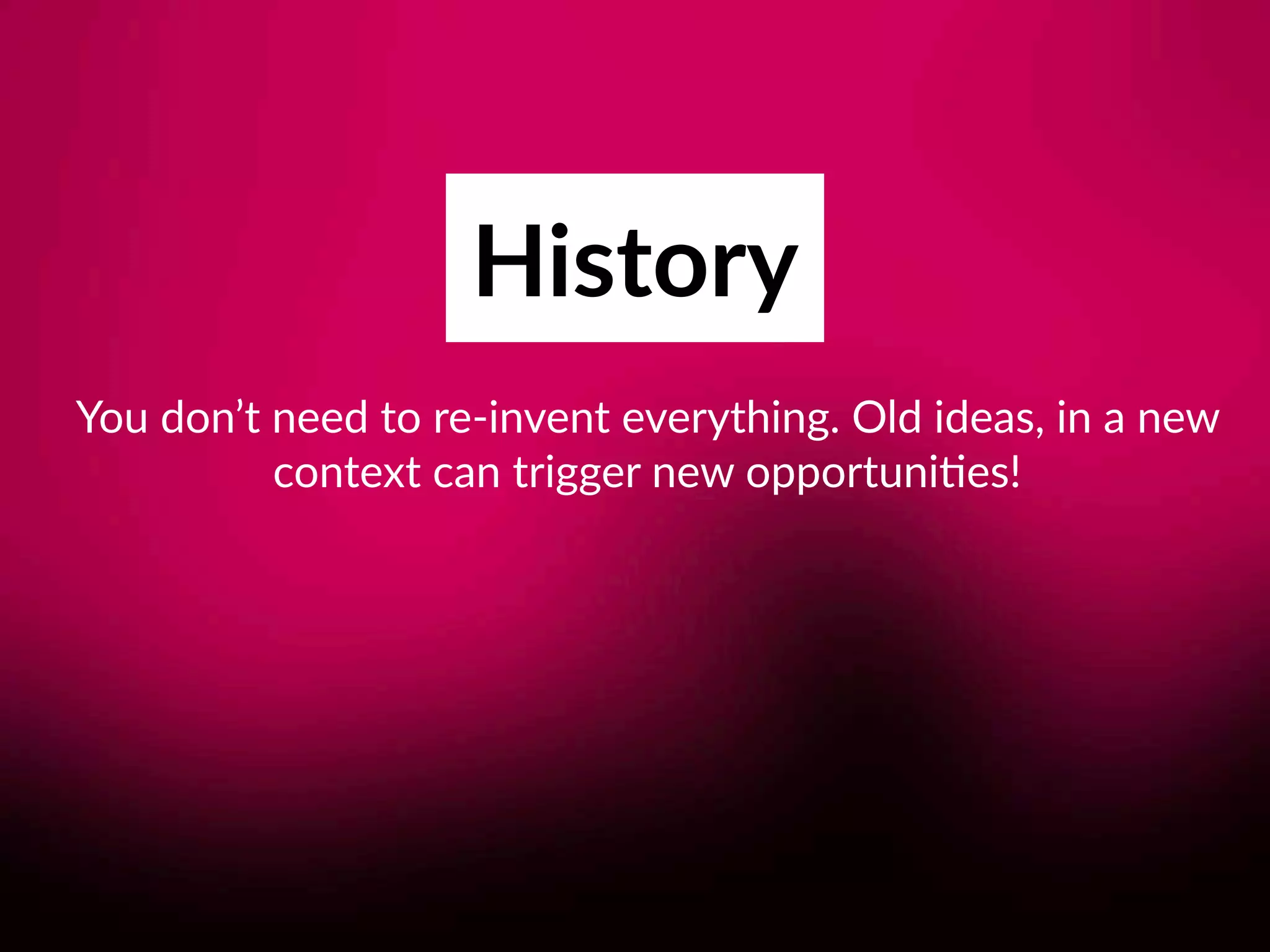 History
You don’t need to re-invent everything. Old ideas, in a new
context can trigger new opportuni8es!
 
