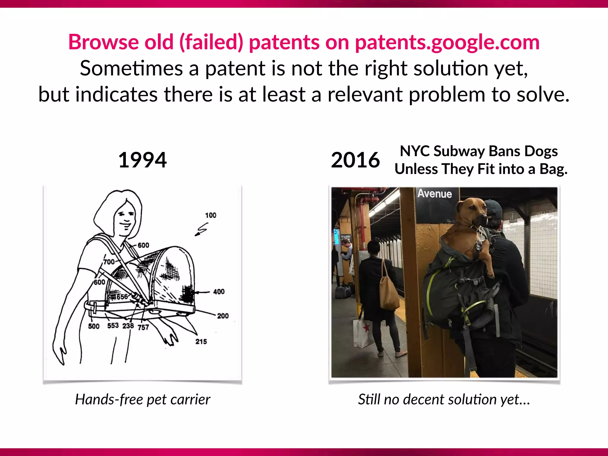 Browse old (failed) patents on patents.google.com  
Some8mes a patent is not the right solu8on yet,  
but indicates there is at least a relevant problem to solve.
1994
Hands-free pet carrier
NYC Subway Bans Dogs 
Unless They Fit into a Bag.2016
S?ll no decent solu?on yet…
 