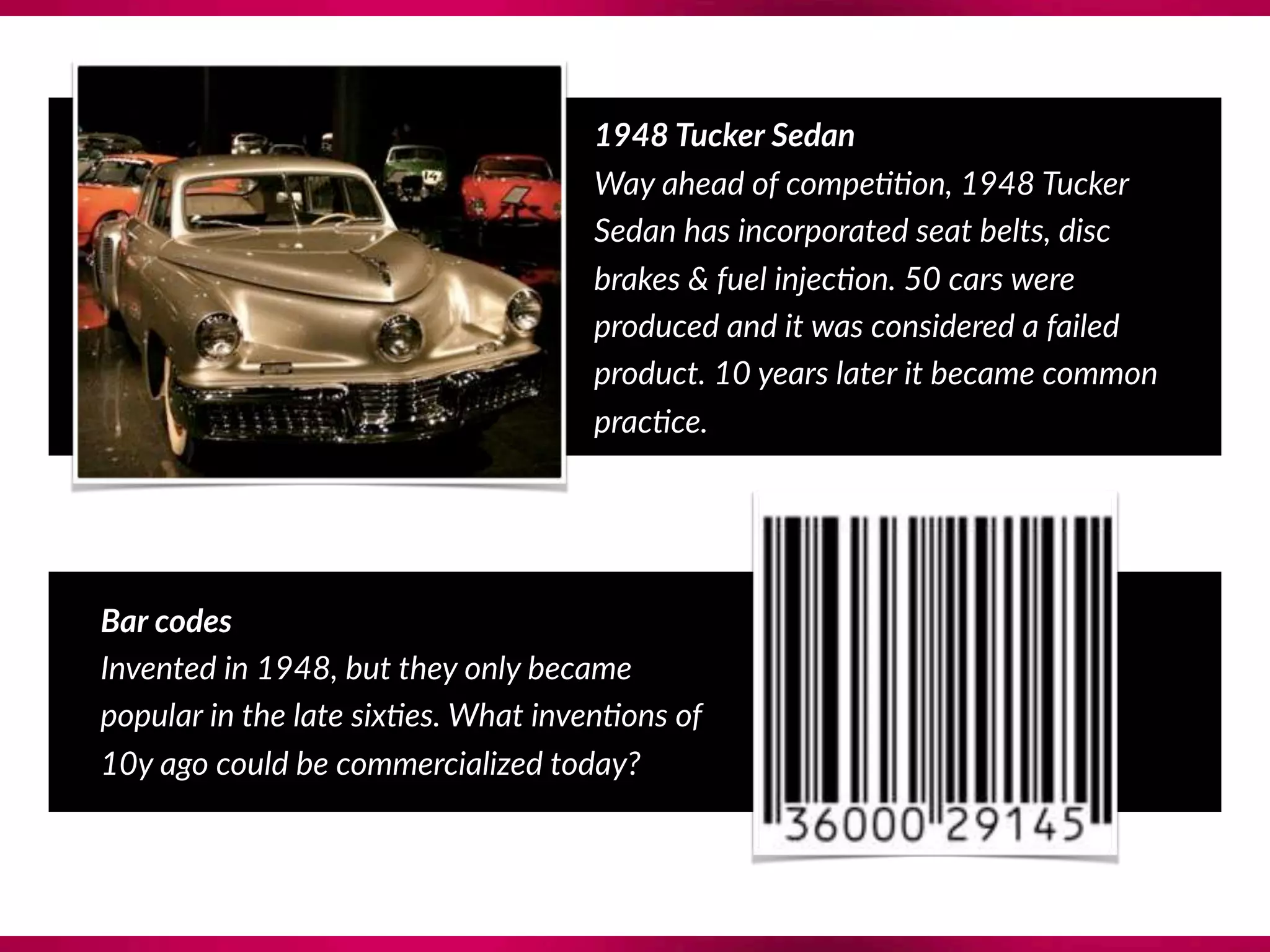 1948 Tucker Sedan
Way ahead of compe??on, 1948 Tucker
Sedan has incorporated seat belts, disc
brakes & fuel injec?on. 50 cars were
produced and it was considered a failed
product. 10 years later it became common
prac?ce.
Bar codes 
Invented in 1948, but they only became
popular in the late six?es. What inven?ons of
10y ago could be commercialized today?
 