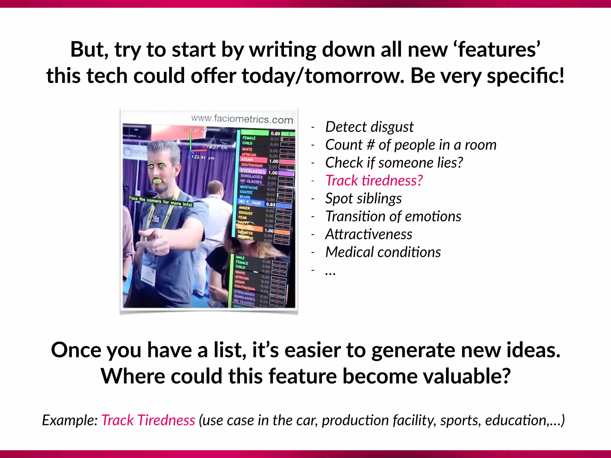 But, try to start by wri;ng down all new ‘features’ 
this tech could oﬀer today/tomorrow. Be very speciﬁc!
- Detect disgust
- Count # of people in a room
- Check if someone lies?
- Track ?redness?
- Spot siblings
- Transi?on of emo?ons
- Aerac?veness
- Medical condi?ons
- …
Once you have a list, it’s easier to generate new ideas. 
Where could this feature become valuable?
Example: Track Tiredness (use case in the car, produc?on facility, sports, educa?on,…)
 