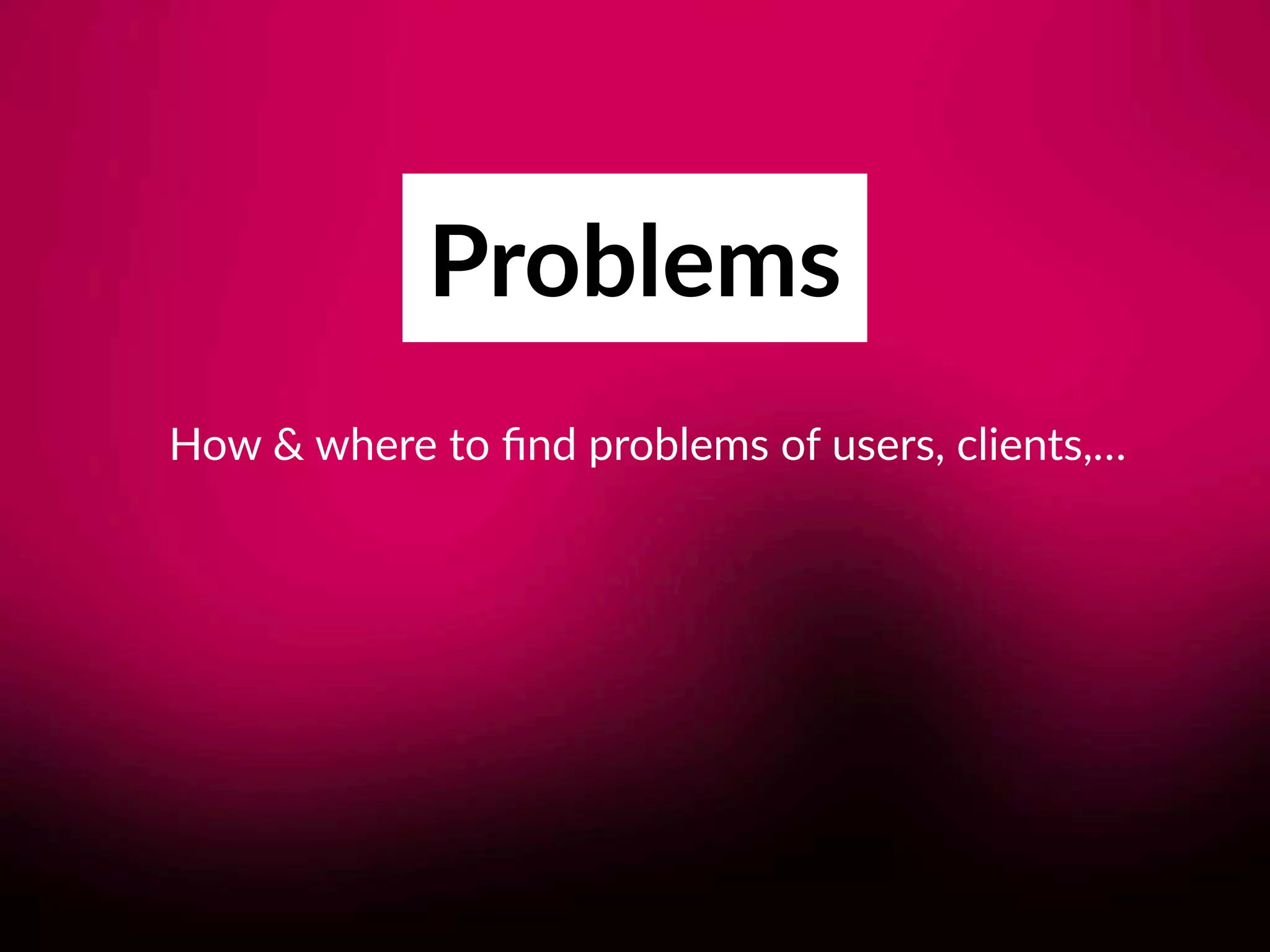 Problems
How & where to ﬁnd problems of users, clients,…
 