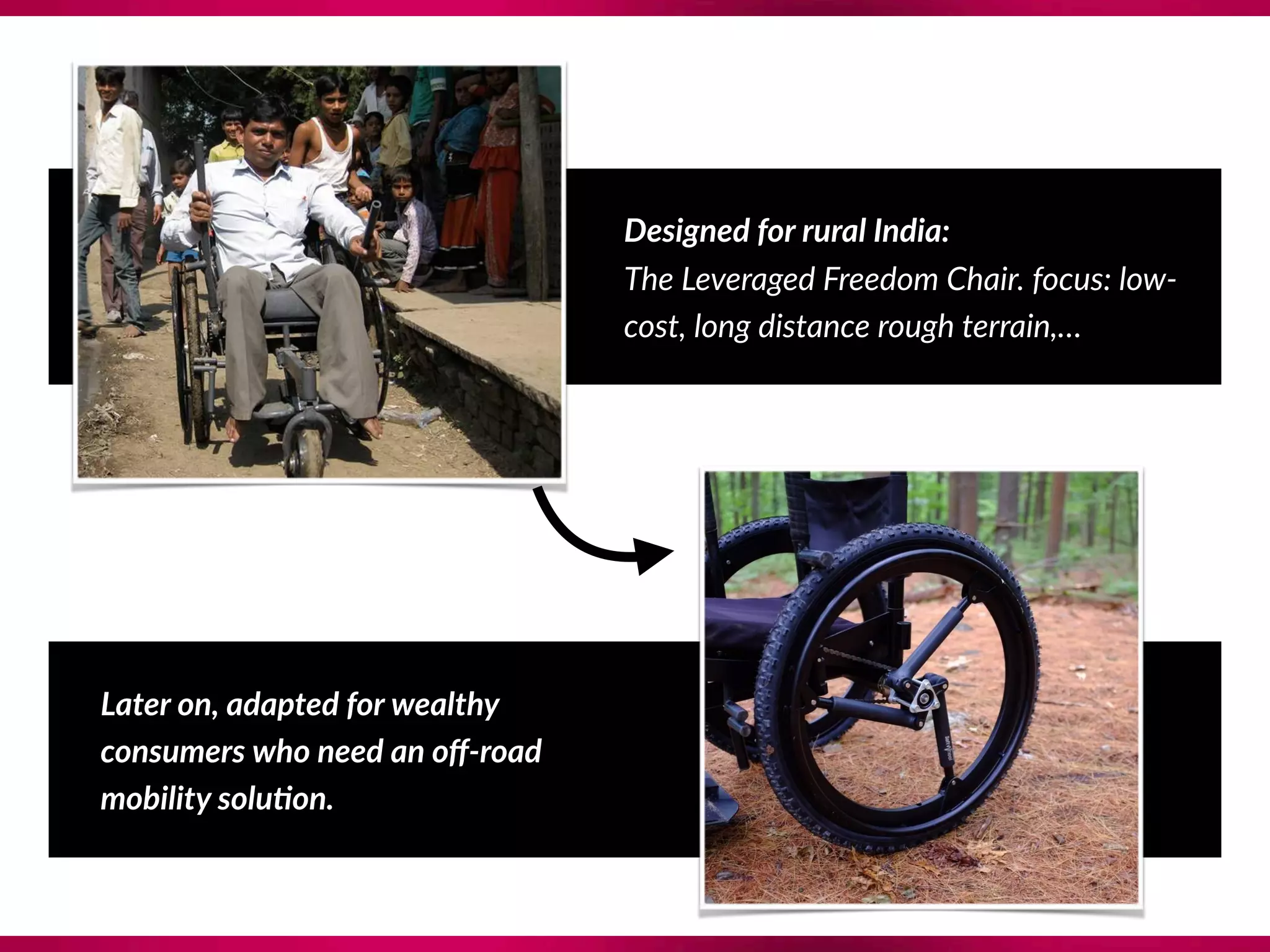 Designed for rural India: 
The Leveraged Freedom Chair. focus: low-
cost, long distance rough terrain,…
Later on, adapted for wealthy
consumers who need an oﬀ-road 
mobility solu@on.
 