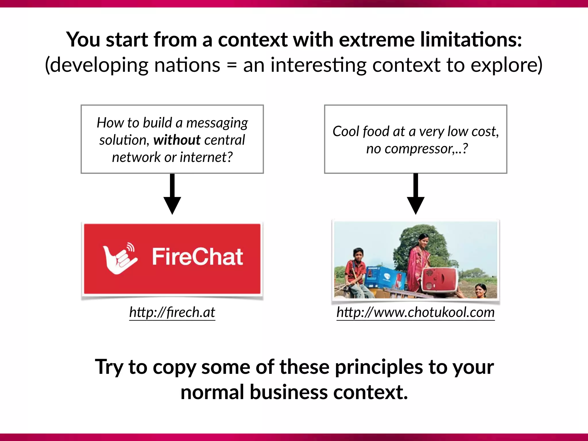 You start from a context with extreme limita;ons: 
(developing na8ons = an interes8ng context to explore)
Try to copy some of these principles to your  
normal business context.
How to build a messaging 
solu?on, without central 
network or internet?
hep://ﬁrech.at
Cool food at a very low cost, 
no compressor,..?
hep://www.chotukool.com
 