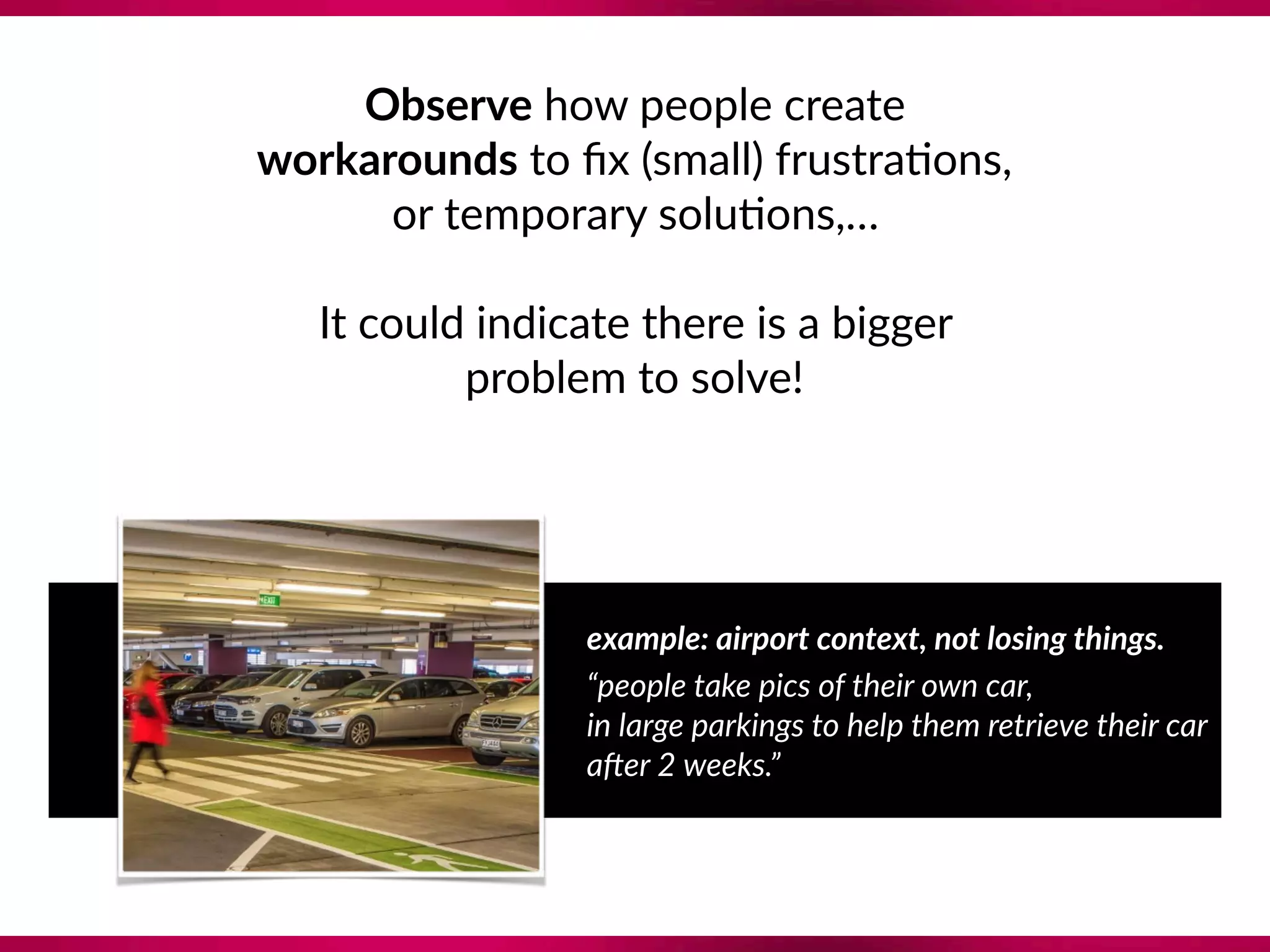 Observe how people create  
workarounds to ﬁx (small) frustra8ons,
or temporary solu8ons,…
 
It could indicate there is a bigger  
problem to solve!
example: airport context, not losing things.
“people take pics of their own car,  
in large parkings to help them retrieve their car
a7er 2 weeks.”
 