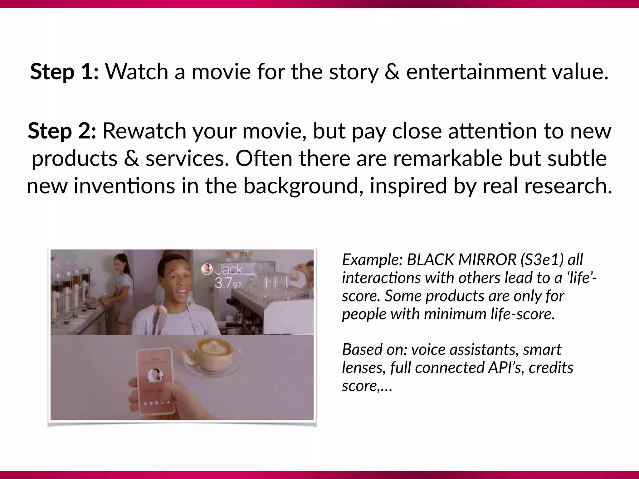 Step 1: Watch a movie for the story & entertainment value.
Step 2: Rewatch your movie, but pay close a`en8on to new 
products & services. Omen there are remarkable but subtle 
new inven8ons in the background, inspired by real research.  
Example: BLACK MIRROR (S3e1) all
interac?ons with others lead to a ‘life’-
score. Some products are only for
people with minimum life-score.
Based on: voice assistants, smart
lenses, full connected API’s, credits
score,…
 