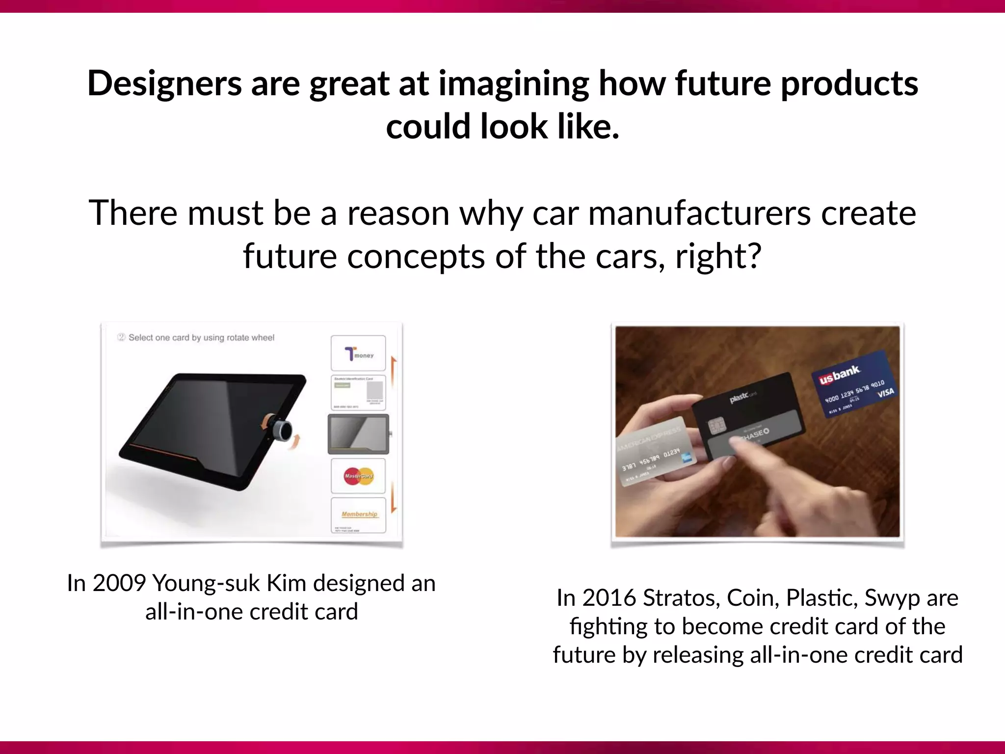 In 2009 Young-suk Kim designed an
all-in-one credit card
In 2016 Stratos, Coin, Plas8c, Swyp are
ﬁgh8ng to become credit card of the
future by releasing all-in-one credit card
Designers are great at imagining how future products
could look like.
There must be a reason why car manufacturers create
future concepts of the cars, right?
 