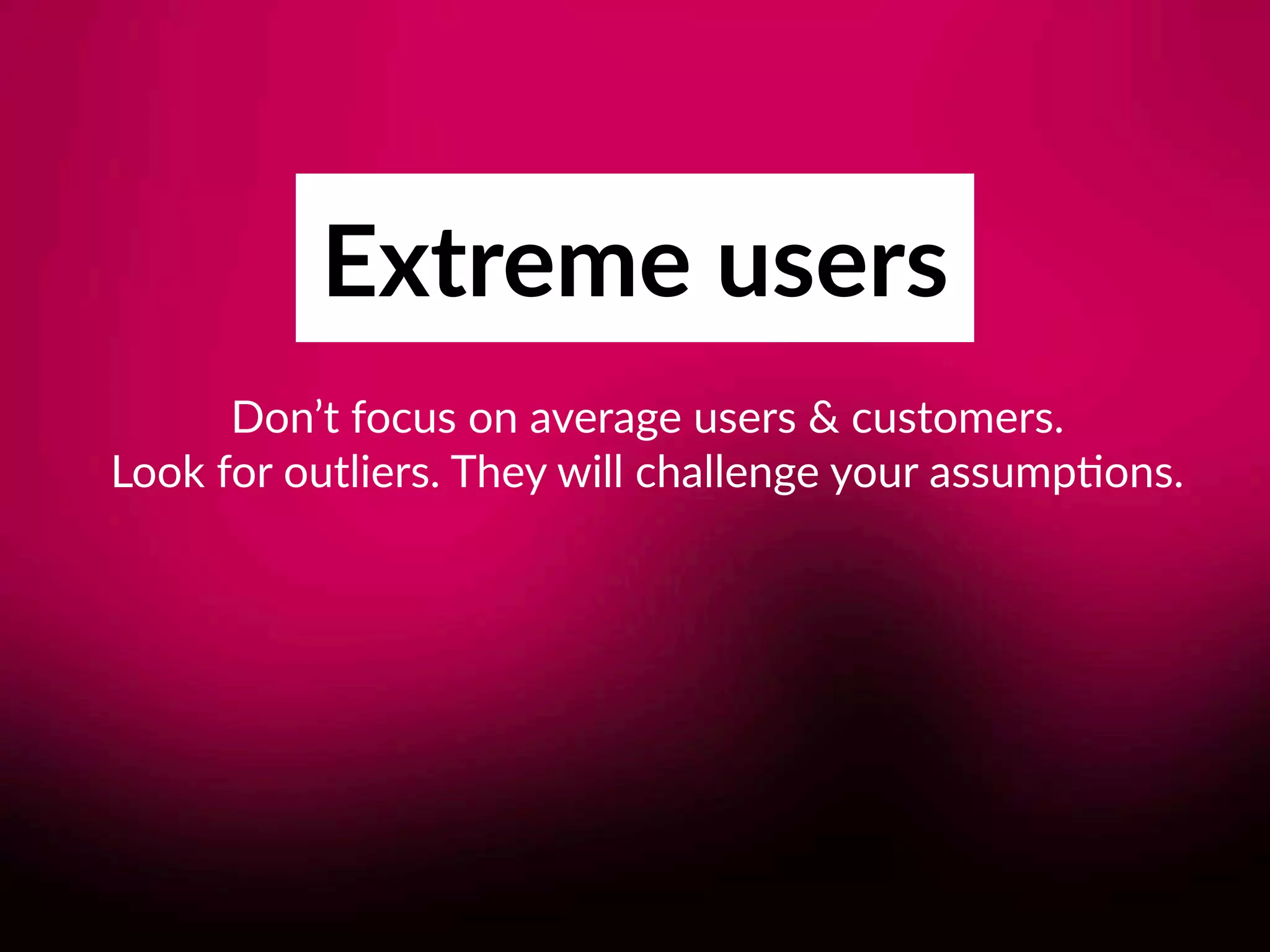 Extreme users
Don’t focus on average users & customers.  
Look for outliers. They will challenge your assump8ons.
 