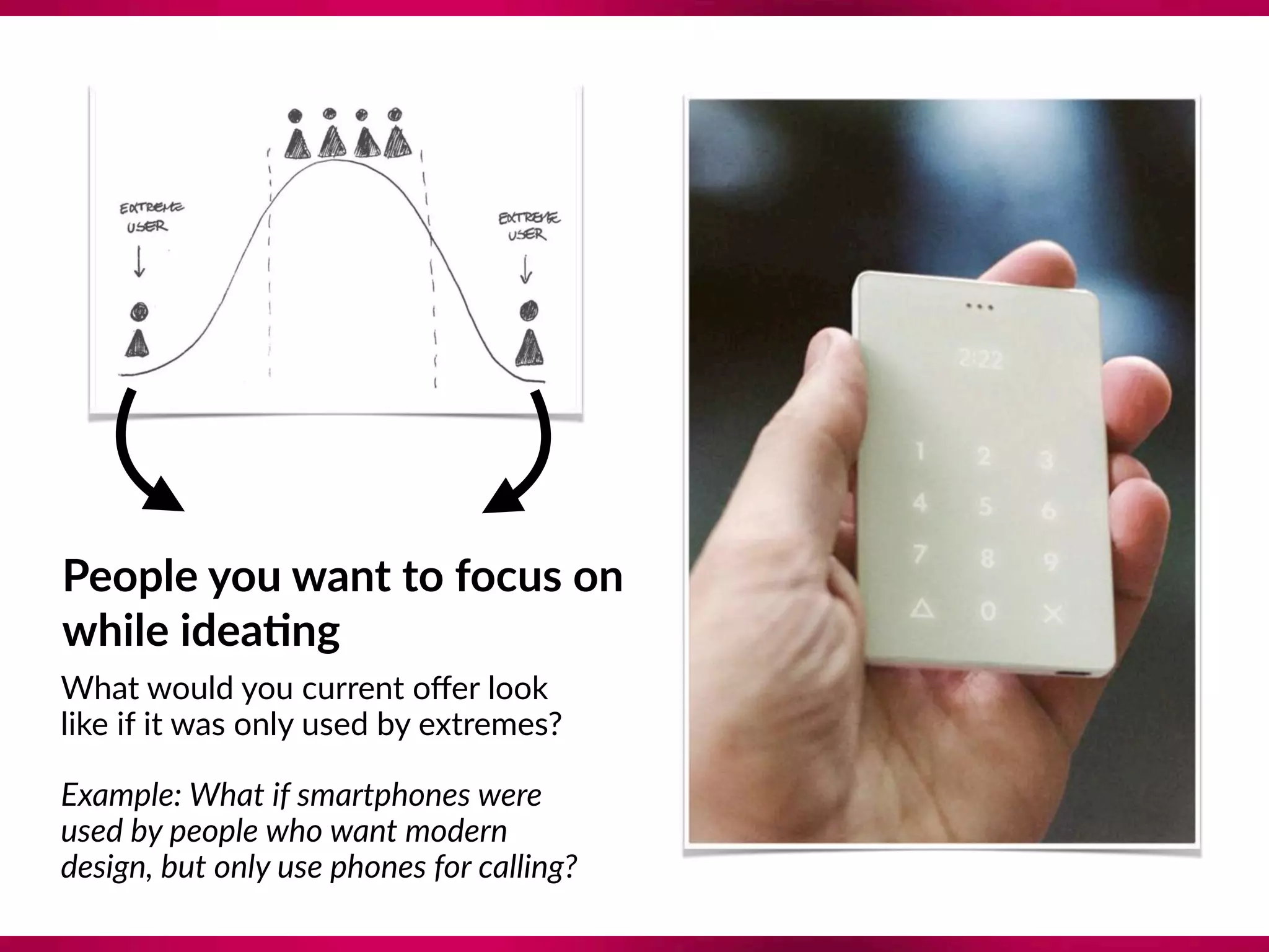 People you want to focus on
while idea;ng
What would you current oﬀer look
like if it was only used by extremes?
Example: What if smartphones were
used by people who want modern
design, but only use phones for calling?
 
