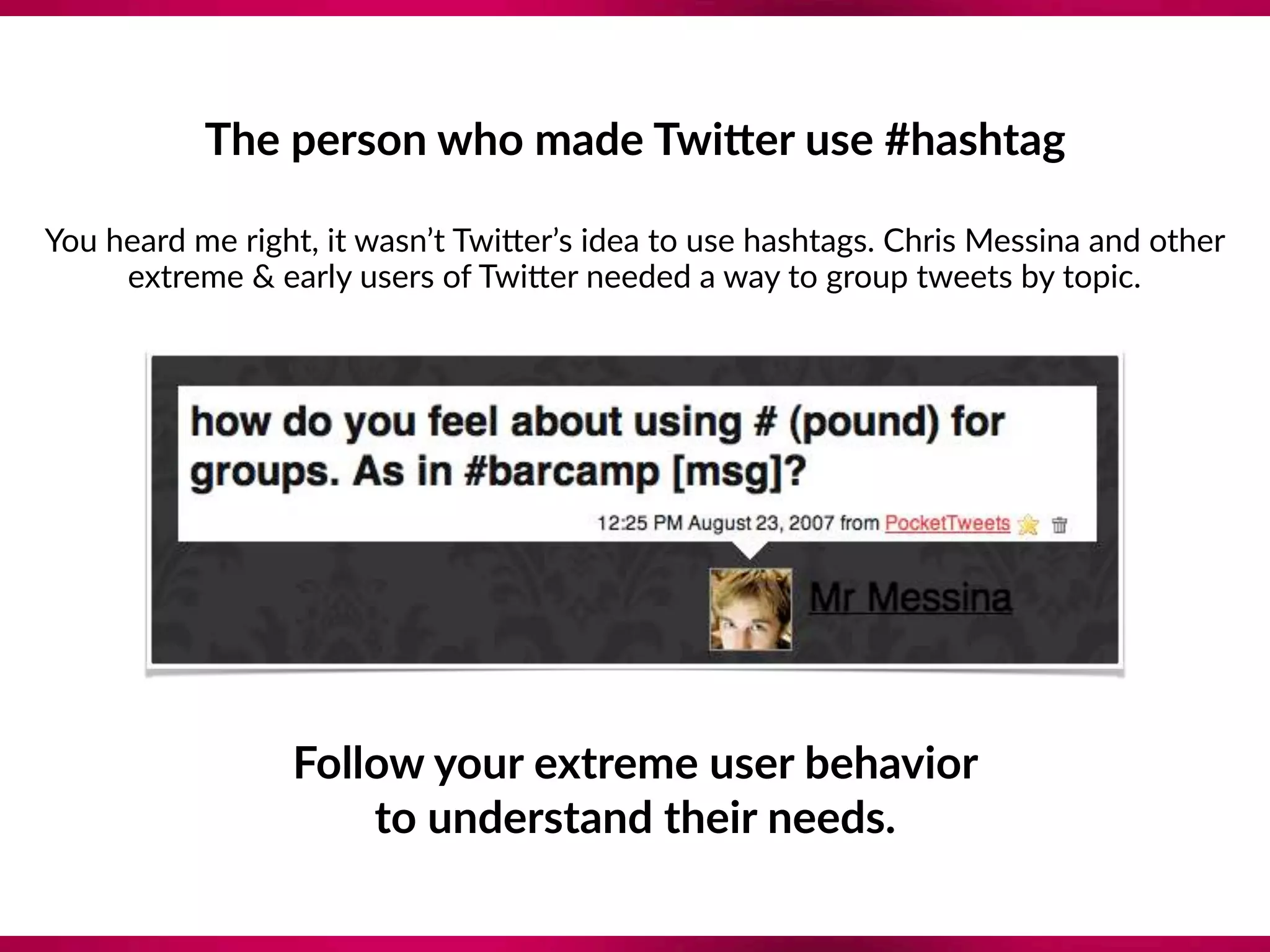The person who made TwiTer use #hashtag 
You heard me right, it wasn’t Twi`er’s idea to use hashtags. Chris Messina and other
extreme & early users of Twi`er needed a way to group tweets by topic.
Follow your extreme user behavior
to understand their needs.
 