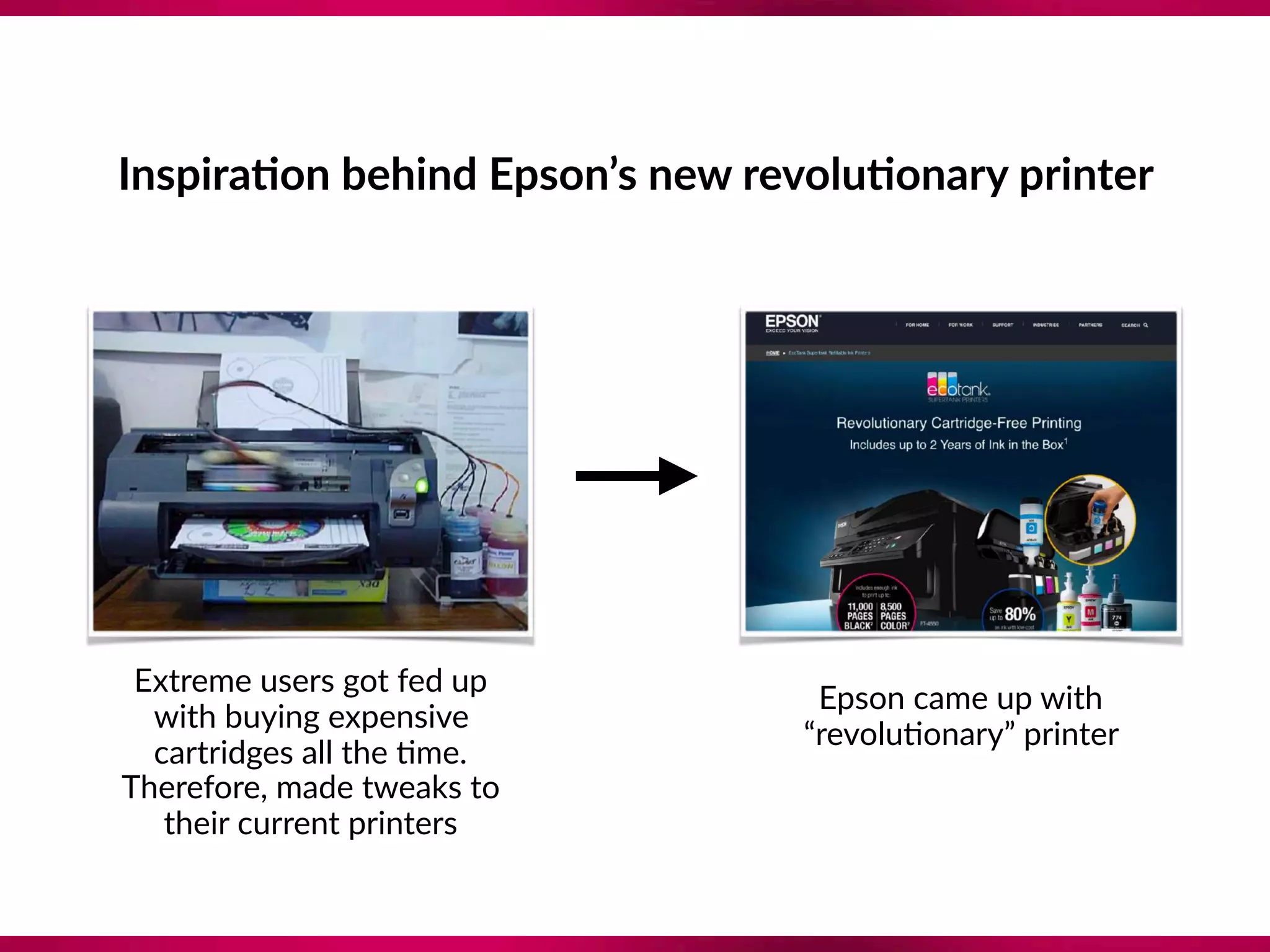 Inspira;on behind Epson’s new revolu;onary printer
Extreme users got fed up
with buying expensive
cartridges all the 8me.
Therefore, made tweaks to
their current printers
Epson came up with
“revolu8onary” printer
 