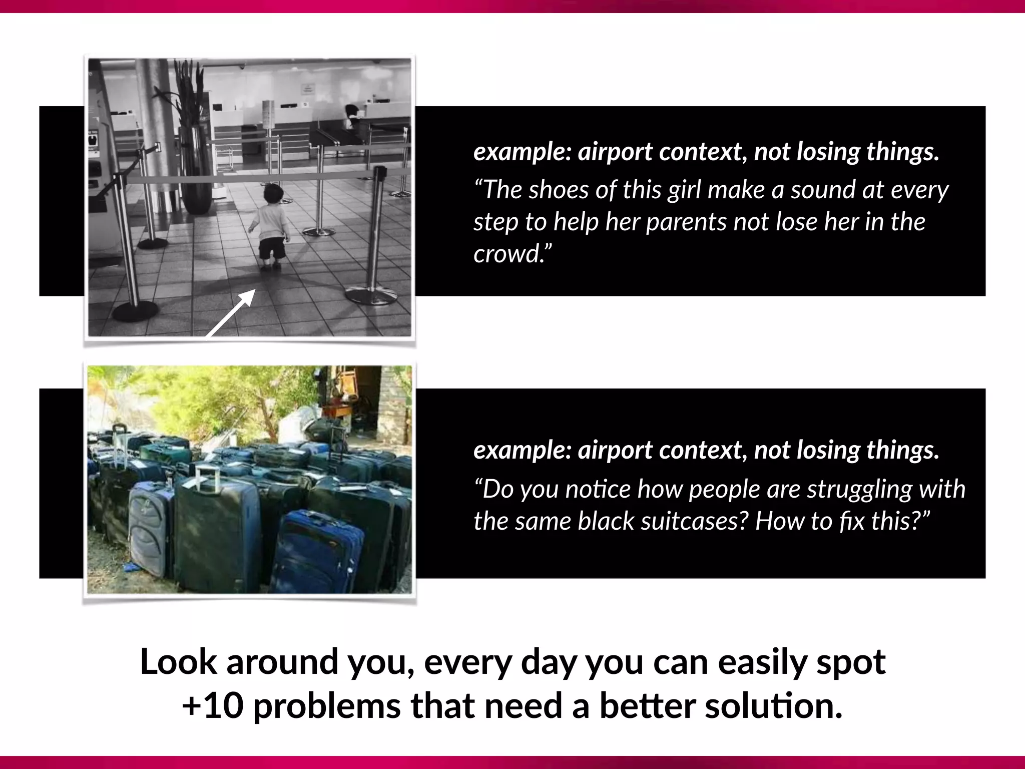 example: airport context, not losing things.
“The shoes of this girl make a sound at every
step to help her parents not lose her in the
crowd.”
example: airport context, not losing things.
“Do you no?ce how people are struggling with
the same black suitcases? How to ﬁx this?”
Look around you, every day you can easily spot  
+10 problems that need a beTer solu;on.
 