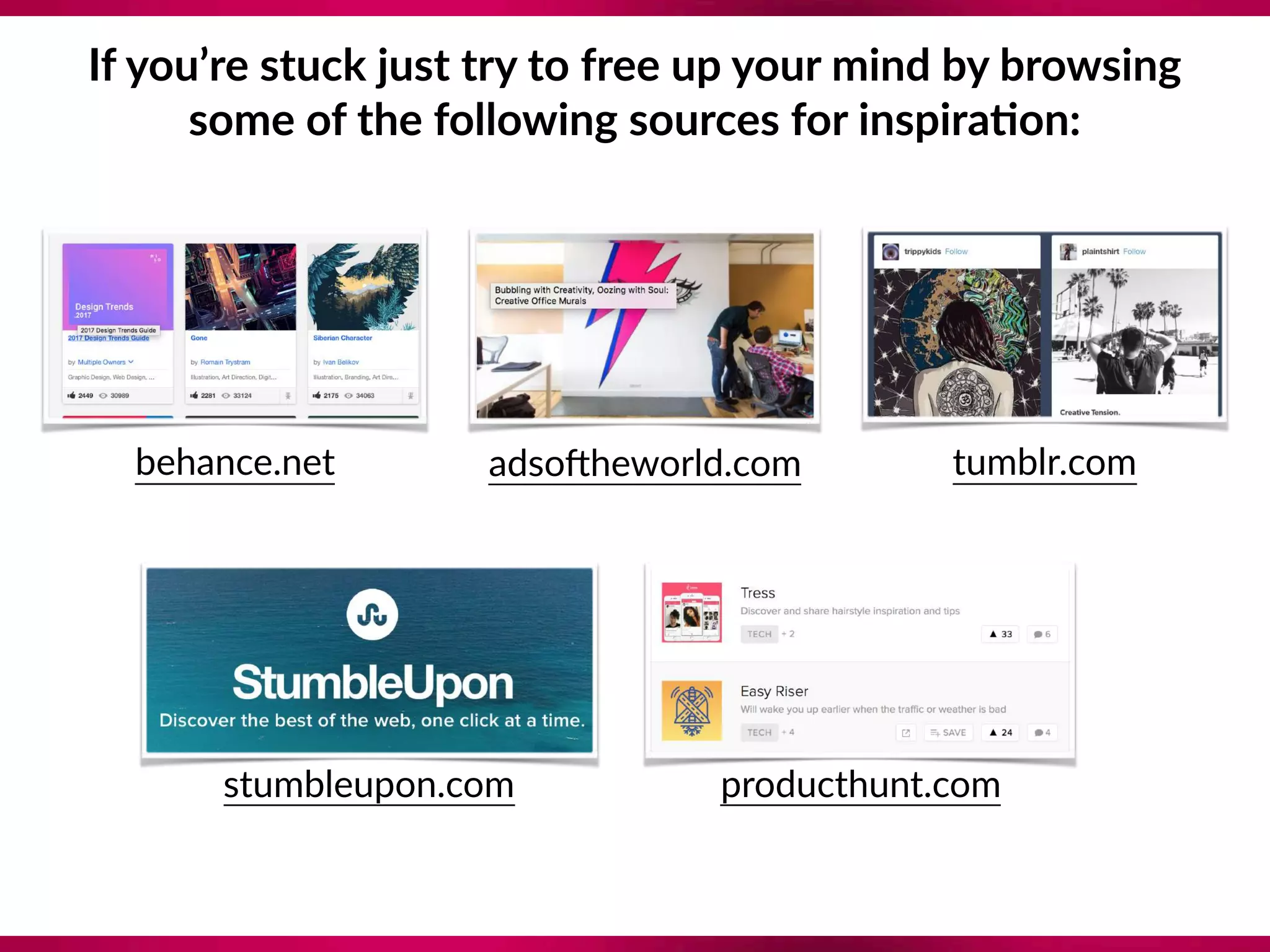 If you’re stuck just try to free up your mind by browsing  
some of the following sources for inspira;on:
behance.net adsomheworld.com tumblr.com
stumbleupon.com producthunt.com
 