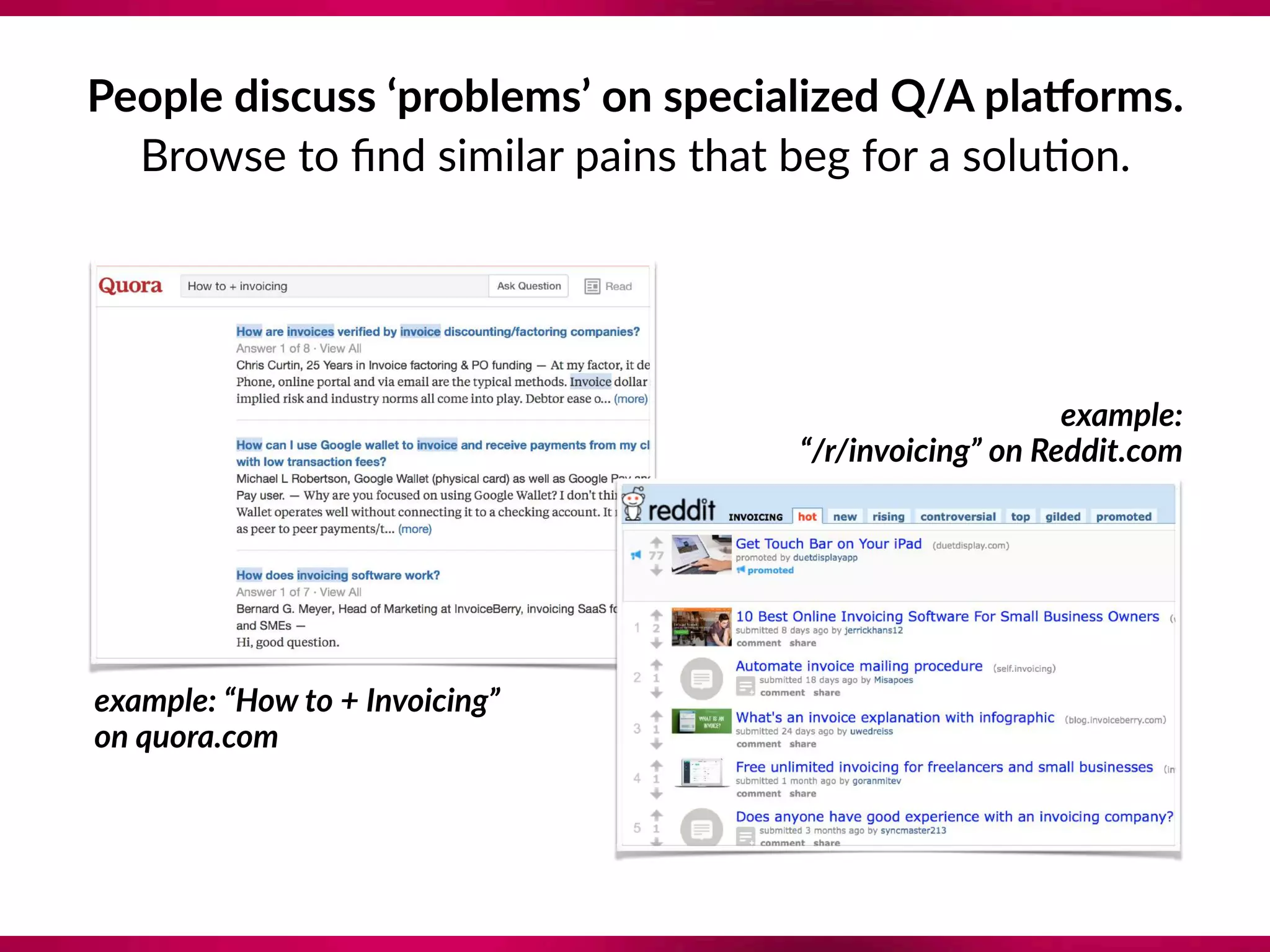 People discuss ‘problems’ on specialized Q/A plaZorms.
Browse to ﬁnd similar pains that beg for a solu8on.
example: “How to + Invoicing”  
on quora.com
example:  
“/r/invoicing” on Reddit.com
 