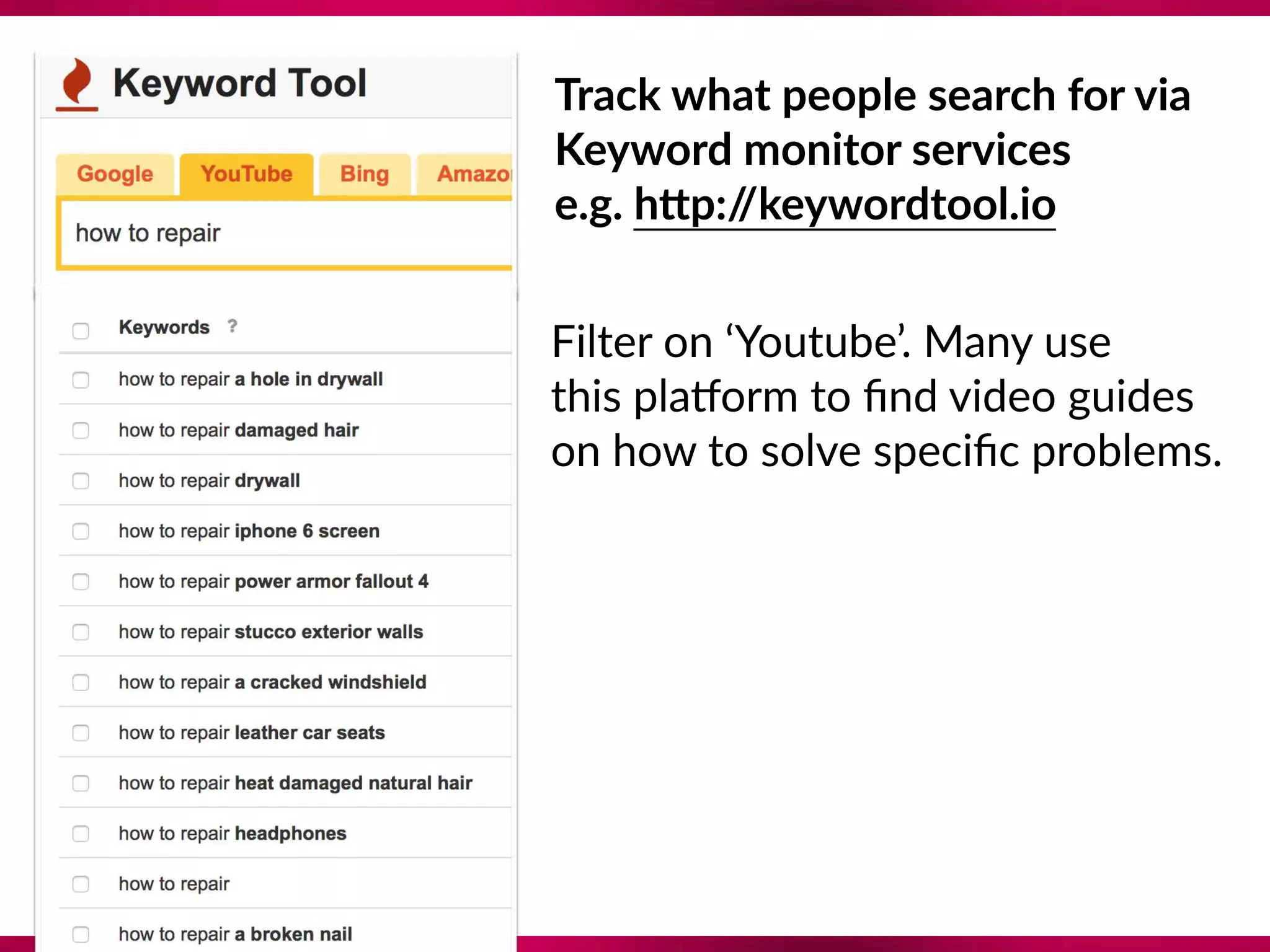 Track what people search for via 
Keyword monitor services 
e.g. hTp://keywordtool.io
Filter on ‘Youtube’. Many use 
this plaQorm to ﬁnd video guides 
on how to solve speciﬁc problems.
 