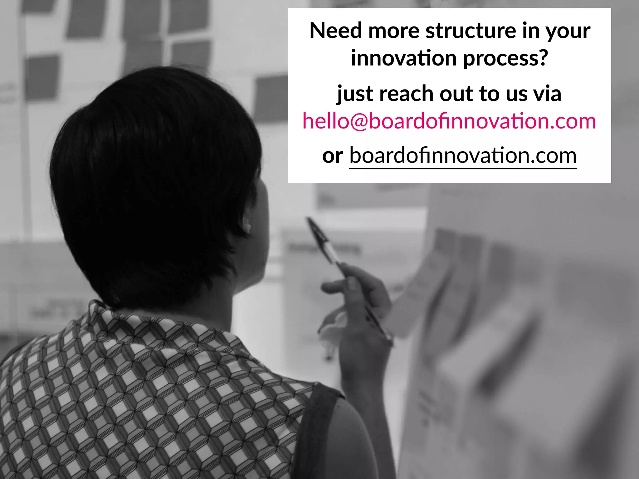 Need more structure in your 
innova;on process?
just reach out to us via 
hello@boardoﬁnnova8on.com
or boardoﬁnnova8on.com
 